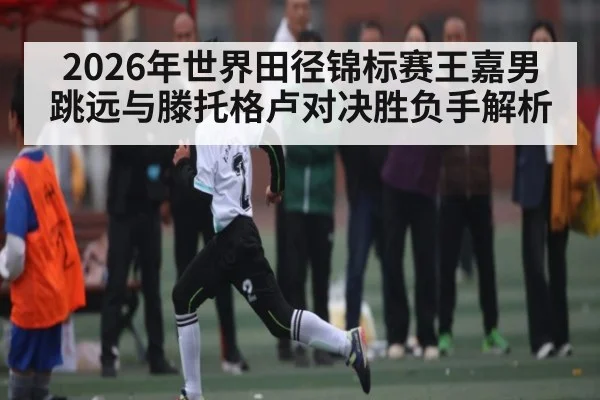 2026年世界田径锦标赛王嘉男跳远与滕托格卢对决胜负手解析