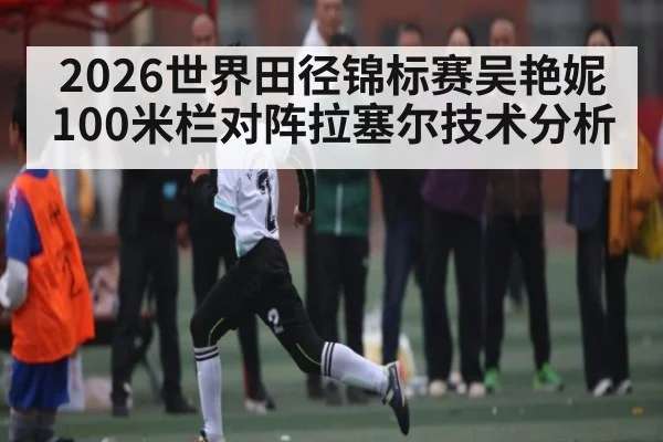 2026世界田径锦标赛吴艳妮100米栏对阵拉塞尔技术分析
